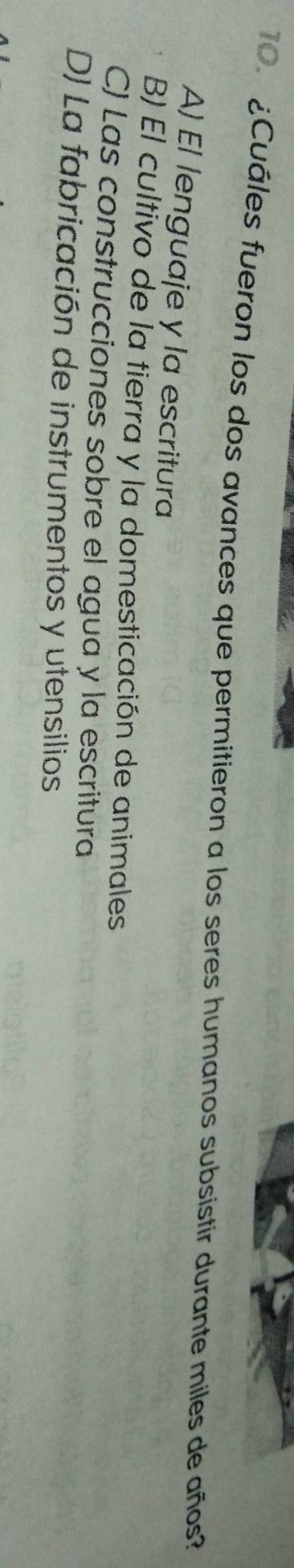 ¿Cuáles fueron los dos avances que permitieron a los seres humanos subsistir durante miles de años?
A) El lenguaje y la escritura
B) El cultivo de la tierra y la domesticación de animales
C) Las construcciones sobre el agua y la escritura
D) La fabricación de instrumentos y utensilios