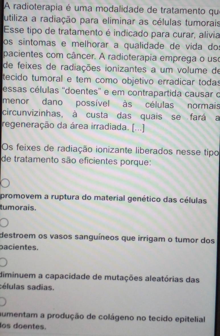 A radioterapia é uma modalidade de tratamento qu
utiliza a radiação para eliminar as células tumorais
Esse tipo de tratamento é indicado para curar, alivia
os sintomas e melhorar a qualidade de vida do:
pacientes com câncer. A radioterapia emprega o uso
de feixes de radiações ionizantes a um volume de
tecido tumoral e tem como objetivo erradicar todas
essas células “doentes” e em contrapartida causar o
menor dano possível às células normais
circunvizinhas, à custa das quais se fará a
regeneração da área irradiada. [...]
Os feixes de radiação ionizante liberados nesse tipo
de tratamento são eficientes porque:
promovem a ruptura do material genético das células
tumorais.
destroem os vasos sanguíneos que irrigam o tumor dos
pacientes.
diminuem a capacidade de mutações aleatórias das
sélulas sadias.
aumentam a produção de colágeno no tecido epitelial
os doentes.