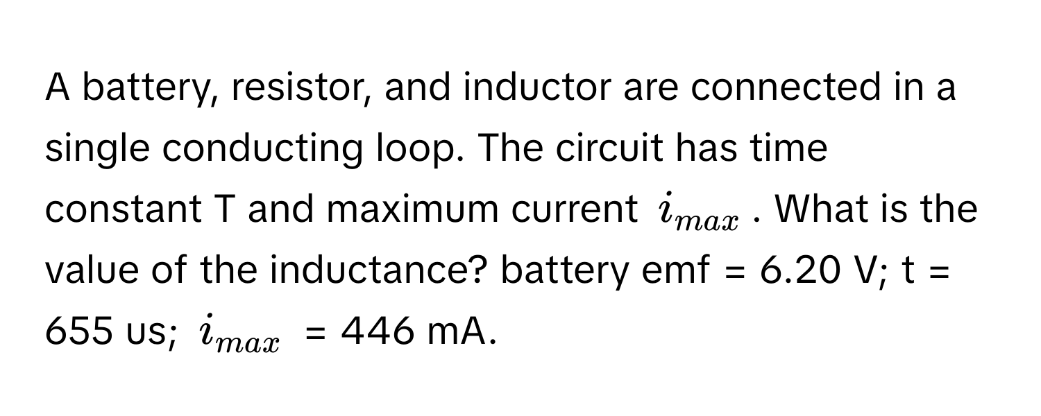 A battery, resistor, and inductor are connected in a single conducting loop. The circuit has time constant T and maximum current $i_max$. What is the value of the inductance? battery emf = 6.20 V; t = 655 us; $i_max$ = 446 mA.