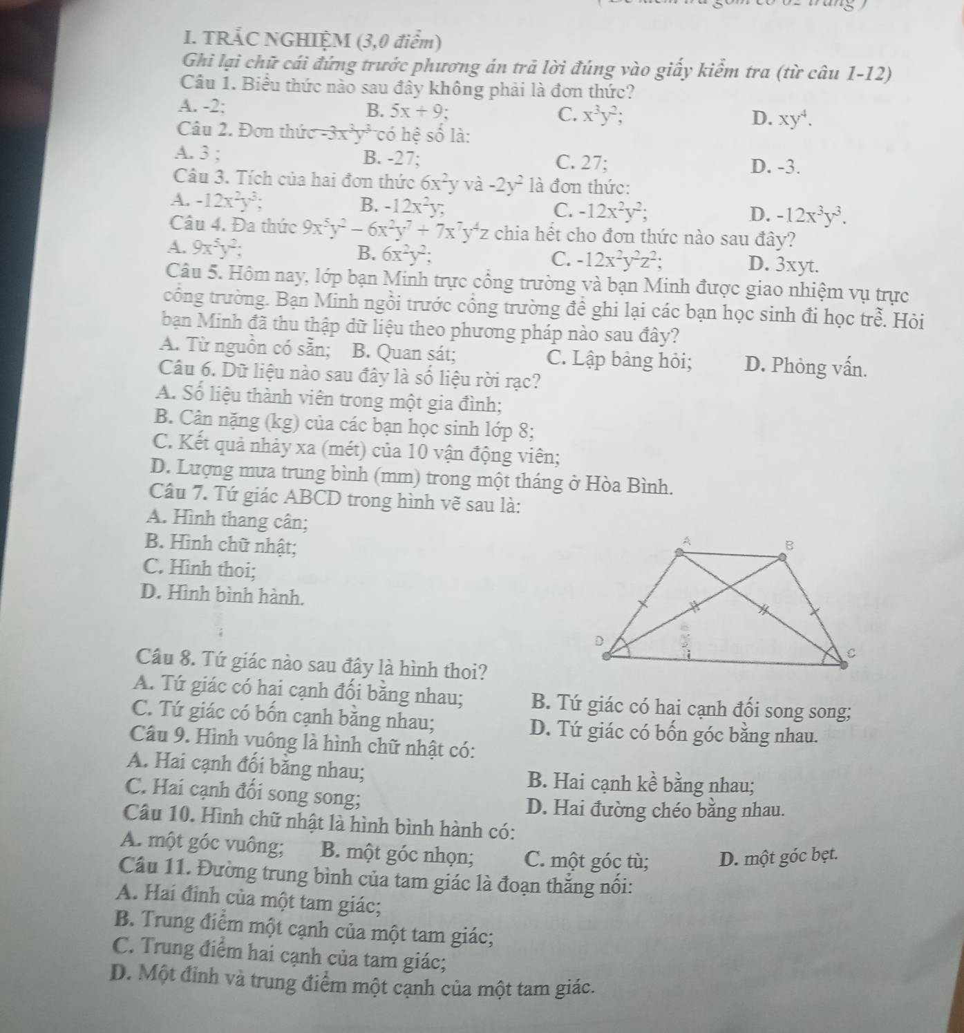 TRẢC NGHIỆM (3,0 điểm)
Ghi lại chữ cái đứng trước phương án trả lời đúng vào giấy kiểm tra (từ câu 1-12)
Câu 1. Biểu thức nào sau đây không phải là đơn thức?
A. -2: B. 5x+9: C. x^3y^2; D. xy^4.
Câu 2. Đơn thứ -3x^3y^3 có hệ số là:
A. 3 ; B. -27; C. 27;
D. -3.
Câu 3. Tích của hai đơn thức 6x^2yvhat a-2y^2 là đơn thức:
A. -12x^2y^3; B. -12x^2y C. -12x^2y^2; -12x^3y^3.
D.
Câu 4. Đa thức 9x^5y^2-6x^2y^7+7x^7y^4z chia hết cho đơn thức nào sau đây?
B. 6x^2y^2; C. -12x^2y^2z^2;
A. 9x^5y^2; D. 3xyt.
Câu 5. Hôm nay, lớp bạn Minh trực cổng trường và bạn Minh được giao nhiệm vụ trực
công trường. Bạn Minh ngồi trước công trường đề ghi lại các bạn học sinh đi học trhat e. Hỏi
bạn Minh đã thu thập dữ liệu theo phương pháp nào sau đây?
A. Từ nguồn có sẵn; B. Quan sát; C. Lập bảng hỏi; D. Phỏng vấn.
Câu 6. Dữ liệu nào sau đây là số liệu rời rạc?
A. Số liệu thành viên trong một gia đình;
B. Cân nặng (kg) của các bạn học sinh lớp 8;
C. Kết quả nhảy xa (mét) của 10 vận động viên;
D. Lượng mưa trung bình (mm) trong một tháng ở Hòa Bình.
Câu 7. Tứ giác ABCD trong hình vẽ sau là:
A. Hình thang cân;
B. Hình chữ nhật;
C. Hình thoi;
D. Hình bình hành.
Câu 8. Tứ giác nào sau đây là hình thoi?
A. Tứ giác có hại cạnh đối bằng nhau; B. Tứ giác có hai cạnh đối song song;
C. Tứ giác có bốn cạnh băng nhau; D. Tứ giác có bốn góc bằng nhau.
Câu 9. Hình vuông là hình chữ nhật có:
A. Hai cạnh đối băng nhau; B. Hai cạnh kề bằng nhau;
C. Hai cạnh đối song song;
D. Hai đường chéo bằng nhau.
Câu 10. Hình chữ nhật là hình bình hành có:
A. một góc vuông; B. một góc nhọn; C. một góc tù; D. một góc bẹt.
Câu 11. Đường trung bình của tam giác là đoạn thắng nôi:
A. Hai đình của một tam giác;
B. Trung điểm một cạnh của một tam giác;
C. Trung điểm hai cạnh của tam giác;
D. Một đỉnh và trung điểm một cạnh của một tam giác.