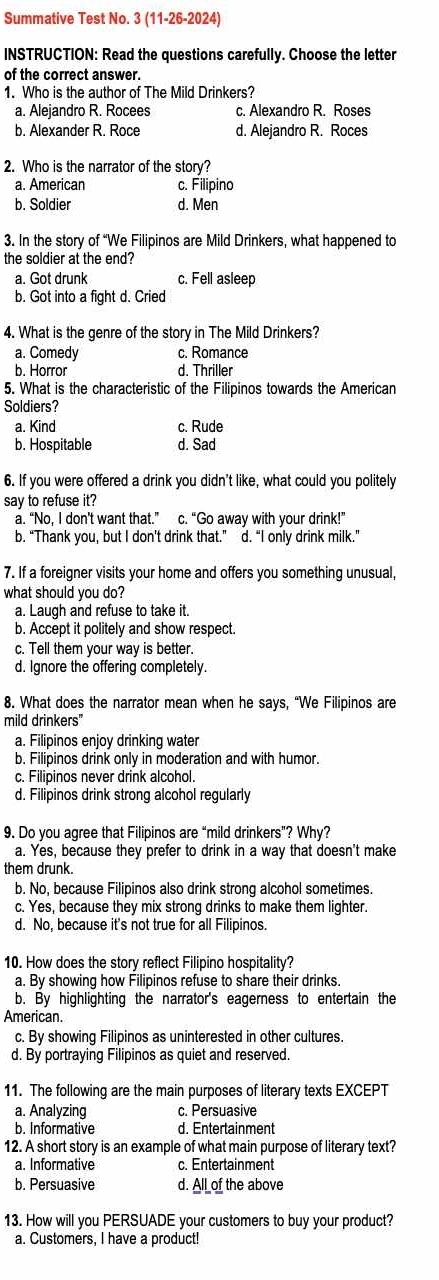 Summative Test No. 3 (11-26-2024)
INSTRUCTION: Read the questions carefully. Choose the letter
of the correct answer.
1. Who is the author of The Mild Drinkers?
a. Alejandro R. Rocees c. Alexandro R. Roses
b. Alexander R. Roce d. Alejandro R. Roces
2. Who is the narrator of the story?
a. American c. Filipino
b. Soldier d. Men
3. In the story of “We Filipinos are Mild Drinkers, what happened to
the soldier at the end?
a. Got drunk c. Fell asleep
b. Got into a fight d. Cried
4. What is the genre of the story in The Mild Drinkers?
a. Comedy c. Romance
b. Horror d. Thriller
5. What is the characteristic of the Filipinos towards the American
Soldiers?
a. Kind c. Rude
b. Hospitable d. Sad
6. If you were offered a drink you didn't like, what could you politely
say to refuse it?
a. “No, I don't want that.” c. “Go away with your drink!”
b. “Thank you, but I don’t drink that.” d. “I only drink milk.”
7. If a foreigner visits your home and offers you something unusual,
what should you do?
a. Laugh and refuse to take it.
b. Accept it politely and show respect.
c. Tell them your way is better.
d. Ignore the offering completely.
8. What does the narrator mean when he says, “We Filipinos are
mild drinkers"
a. Filipinos enjoy drinking water
b. Filipinos drink only in moderation and with humor.
c. Filipinos never drink alcohol.
d. Filipinos drink strong alcohol regularly
9. Do you agree that Filipinos are “mild drinkers”? Why?
a. Yes, because they prefer to drink in a way that doesn't make
them drunk.
b. No, because Filipinos also drink strong alcohol sometimes.
c. Yes, because they mix strong drinks to make them lighter.
d. No, because it's not true for all Filipinos.
10. How does the story reflect Filipino hospitality?
a. By showing how Filipinos refuse to share their drinks.
b. By highlighting the narrator's eagerness to entertain the
American.
c. By showing Filipinos as uninterested in other cultures.
d. By portraying Filipinos as quiet and reserved.
11. The following are the main purposes of literary texts EXCEPT
a. Analyzing c. Persuasive
b. Informative d. Entertainment
12. A short story is an example of what main purpose of literary text?
a. Informative c. Entertainment
b. Persuasive d. All of the above
13. How will you PERSUADE your customers to buy your product?
a. Customers, I have a product!