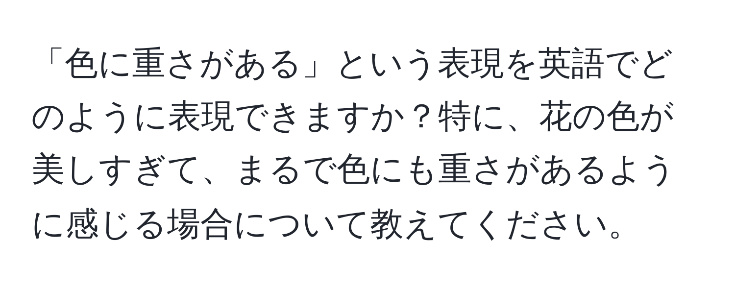 「色に重さがある」という表現を英語でどのように表現できますか？特に、花の色が美しすぎて、まるで色にも重さがあるように感じる場合について教えてください。