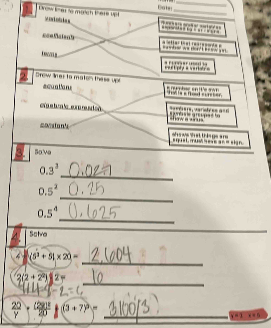 Dats_
_
1. Draw lines to match these upt
numbers andíer varisbies
veriables separated by t or - algns 
coefficients a letter that represents a
number wa don't know yet.
terms
a number ussd to
multiply a variabia
Draw lines to match these upt
a number on IVs own
equations that is a fixed number.
numbars, variablas and
alaebralc expression. symbols grauped to 
show a välue''
constants shows that things are 
aqual, must have an = sign.
3. Solve
_
0.3^3
_
0.5^2
_
0.5^4
4. Solve
_
_
4· (5^3+5)* 20=
_
2(2+2^2)|2=
 20/y -frac (2y)^220 (3+7)^3= _
y=2x=0