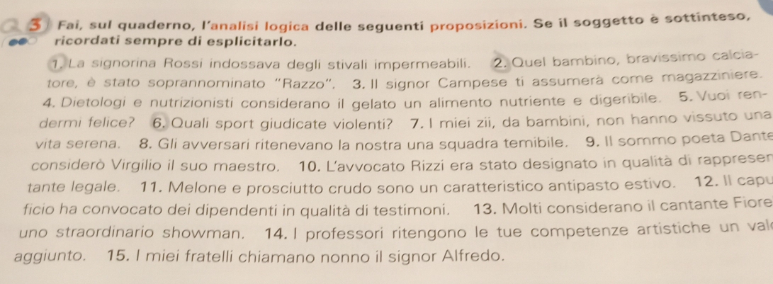 Fai, sul quaderno, l'analisi logica delle seguenti proposizioni. Se il soggetto è sottinteso, 
ricordati sempre di esplicitarlo. 
1. La signorina Rossi indossava degli stivali impermeabili. 2. Quel bambino, bravissimo calcia- 
tore, è stato soprannominato “Razzo”. 3. Il signor Campese ti assumerà come magazziniere. 
4. Dietologi e nutrizionisti considerano il gelato un alimento nutriente e digeribile. 5. Vuoi ren- 
dermi felice? 6. Quali sport giudicate violenti? 7. I miei zii, da bambini, non hanno vissuto una 
vita serena. 8. Gli avversari ritenevano la nostra una squadra temibile. 9. Il sommo poeta Dante 
considerò Virgilio il suo maestro, 10. L'avvocato Rizzi era stato designato in qualità di rappresen 
tante legale. 11. Melone e prosciutto crudo sono un caratteristico antipasto estivo. 12. Il capu 
ficio ha convocato dei dipendenti in qualità di testimoni. 13. Molti considerano il cantante Fiore 
uno straordinario showman. 14. I professori ritengono le tue competenze artistiche un val 
aggiunto. 15. I miei fratelli chiamano nonno il signor Alfredo.