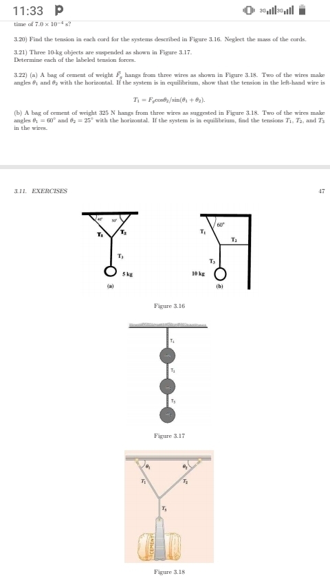 11:33
36_11||36_11||
time of 7.0* 10^(-4)s? 
3.20) Find the tension in each cord for the systems described in Figure 3.16. Neglect the mass of the cords.
3.21) Three 10-kg objects are suspended as shown in Figure 3.17.
Determine each of the labeled tension forces.
3.22) (a) A bag of cement of weight F_n hangs from three wires as shown in Figure 3.18. Two of the wires make
angles θ4 and θ with the horizontal. If the system is in equilibrium, show that the tension in the left-hand wire is
T_1=F_gcos θ _2/sin (θ _1+θ _2). 
(b) A bag of cement of weight 325 N hangs from three wires as suggested in Figure 3.18. Two of the wires make
angles θ _1=60° and θ _2=25° with the horizontal. If the system is in equilibrium, find the tensions T4, T₂, and T_3
in the wires.
3.11. EXERCISES
4'' 90° ' T
60°
T_3
T_2
T_3
T,
5 kg 10 kg
(a) (b)
Figure 3.16
T
T
Figure 3.17
Figure 3.18