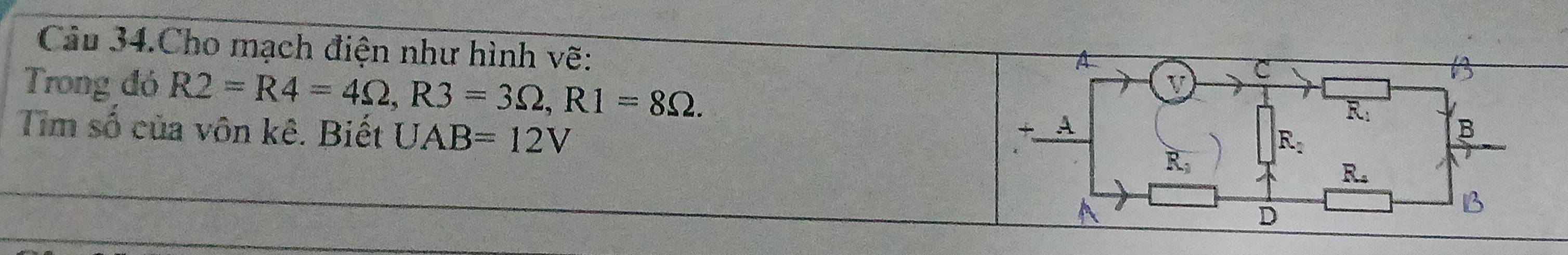 Câu 34.Cho mạch điện như hình vẽ:
Trong đó R2=R4=4Omega ,R3=3Omega ,R1=8Omega .
Tim số của vôn kê. Biết UAB=12V