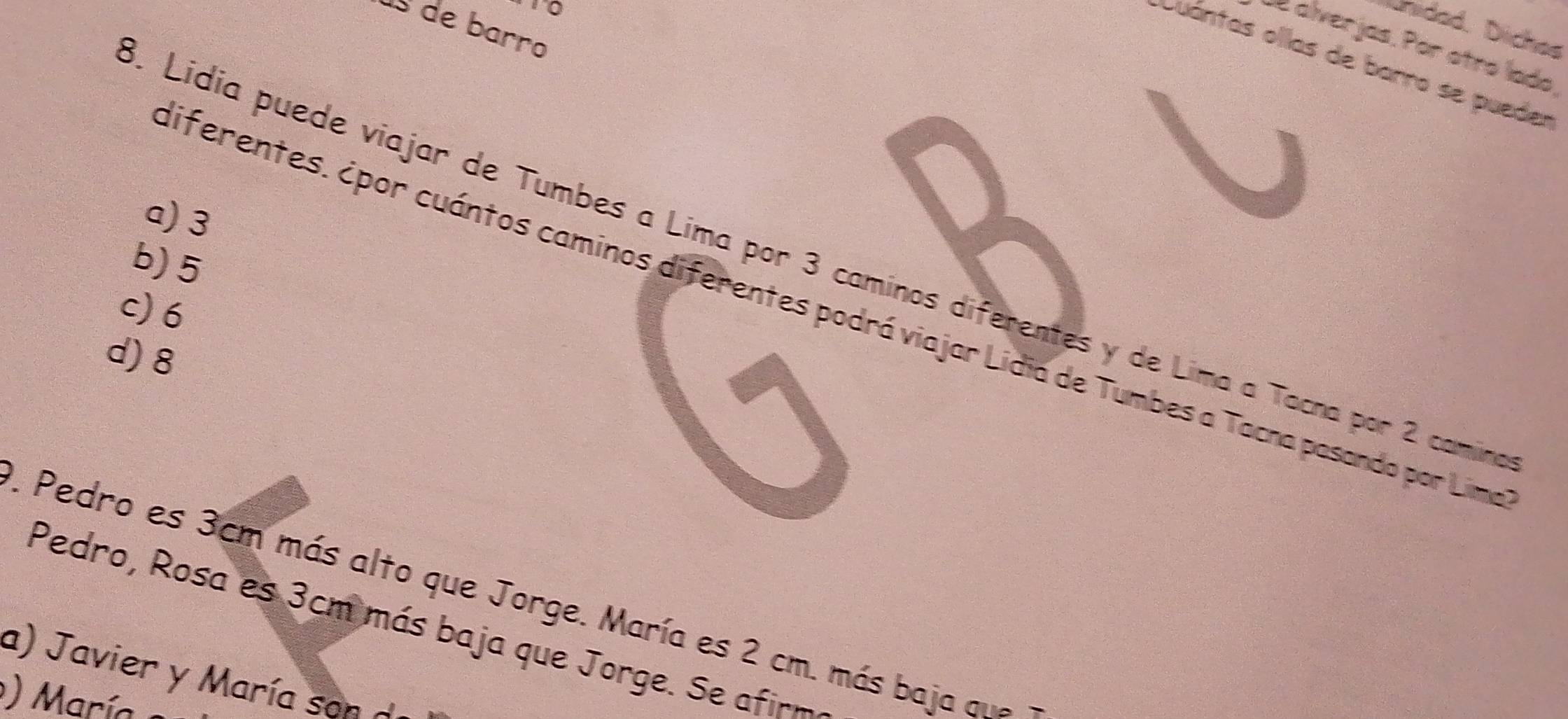 ús de barro
Unidad, Diches
alverjas. Por otro lado,
Cuántas ollas de barro se pueder
a) 3. Lidia puede viajar de Tumbes a Lima por 3 caminos diferentes y de Lima a Tacna por 2 camn
b) 5
c) 6
iferentes. ¿por cuántos caminos diferentes podrá viajar Lidia de Tumbes a Tacna pasando por Lim
d) 8. Pedro es 3cm más alto que Jorge. María es 2 cm. más baja qne
Pedro, Rosa es 3cm más baja que Jorge. Se afirm
a) Javier y María son d
) Marí