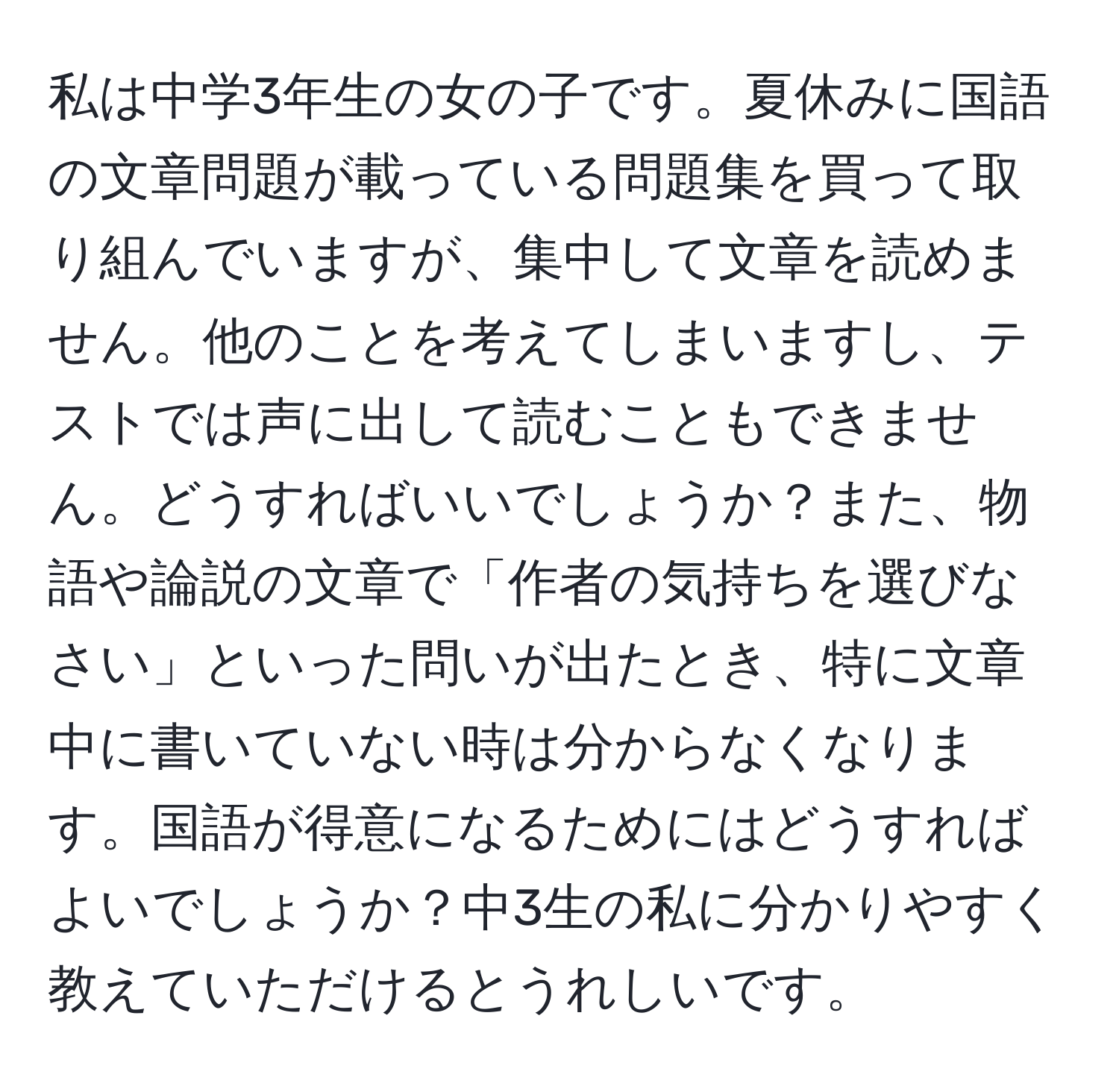 私は中学3年生の女の子です。夏休みに国語の文章問題が載っている問題集を買って取り組んでいますが、集中して文章を読めません。他のことを考えてしまいますし、テストでは声に出して読むこともできません。どうすればいいでしょうか？また、物語や論説の文章で「作者の気持ちを選びなさい」といった問いが出たとき、特に文章中に書いていない時は分からなくなります。国語が得意になるためにはどうすればよいでしょうか？中3生の私に分かりやすく教えていただけるとうれしいです。