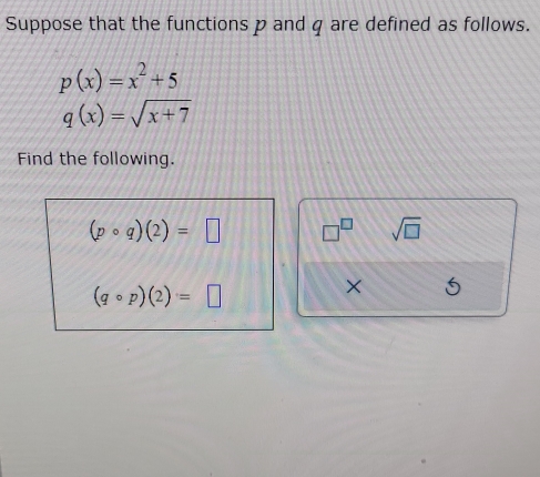 Suppose that the functions p and q are defined as follows.
p(x)=x^2+5
q(x)=sqrt(x+7)
Find the following.
(pcirc q)(2)=□ □^(□) sqrt(□ )
(qcirc p)(2)=□
×