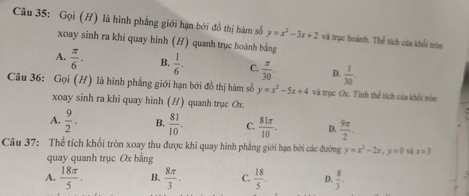 Gọi (H) là hình phẳng giới hạn bởi đồ thị hàm số y=x^2-3x+2 và trục hoành. Thể tích của khổi tròn
xoay sinh ra khi quay hình (H) quanh trục hoành bằng
A.  π /6 .
B.  1/6 .
C.  π /30 .
D.  1/30 . 
Câu 36: Gọi (H) là hình phẳng giới hạn bởi đồ thị hàm số y=x^2-5x+4 và trục Ox. Tính thể tích của khổi tròn
xoay sinh ra khi quay hình (H) quanh trục Ox.
A.  9/2 .
B.  81/10 .
C.  81π /10 .
D.  9π /2 . 
Câu 37: Thể tích khối tròn xoay thu được khi quay hình phẳng giới hạn bởi các đường y=x^2-2x, y=0 và x=3
quay quanh trục Ox bằng
A.  18π /5 .  8π /3 .  18/5 .  8/3 ·  
B.
C.
D.