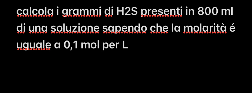 calcola i grammi dj H2S presenti in 800 ml
di una soluzione sapendo che la molarità é 
uguale a 0,1 mol per L