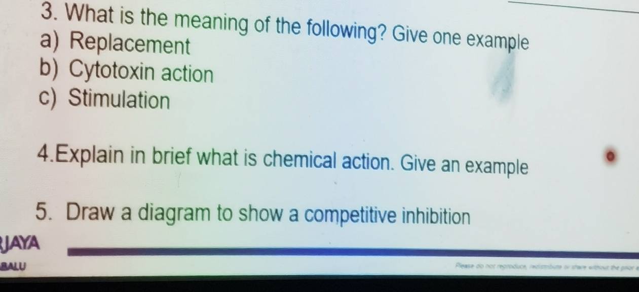 What is the meaning of the following? Give one example 
a) Replacement 
b) Cytotoxin action 
c) Stimulation 
4.Explain in brief what is chemical action. Give an example 
5. Draw a diagram to show a competitive inhibition 
JAYA 
BALU 
Please do not regroduce, redistbute or stave without the pror