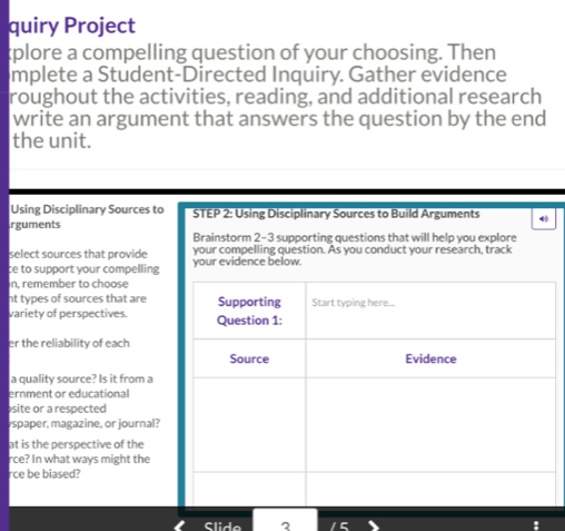 quiry Project 
plore a compelling question of your choosing. Then 
mplete a Student-Directed Inquiry. Gather evidence 
roughout the activities, reading, and additional research 
write an argument that answers the question by the end 
the unit. 
Using Disciplinary Sources to STEP 2: Using Disciplinary Sources to Build Arguments 
rguments 
Brainstorm 2-3 supporting questions that will help you explore 
select sources that provide your compelling question. As you conduct your research, track 
ce to support your compelling your evidence below 
n, remember to choose 
nt types of sources that are 
variety of perspectives. 
er the reliability of each 
a quality source? Is it from a 
ernment or educational 
site or a respected 
spaper, magazine, or journal? 
at is the perspective of the 
rce? In what ways might the 
rce be biased? 
Slide ?