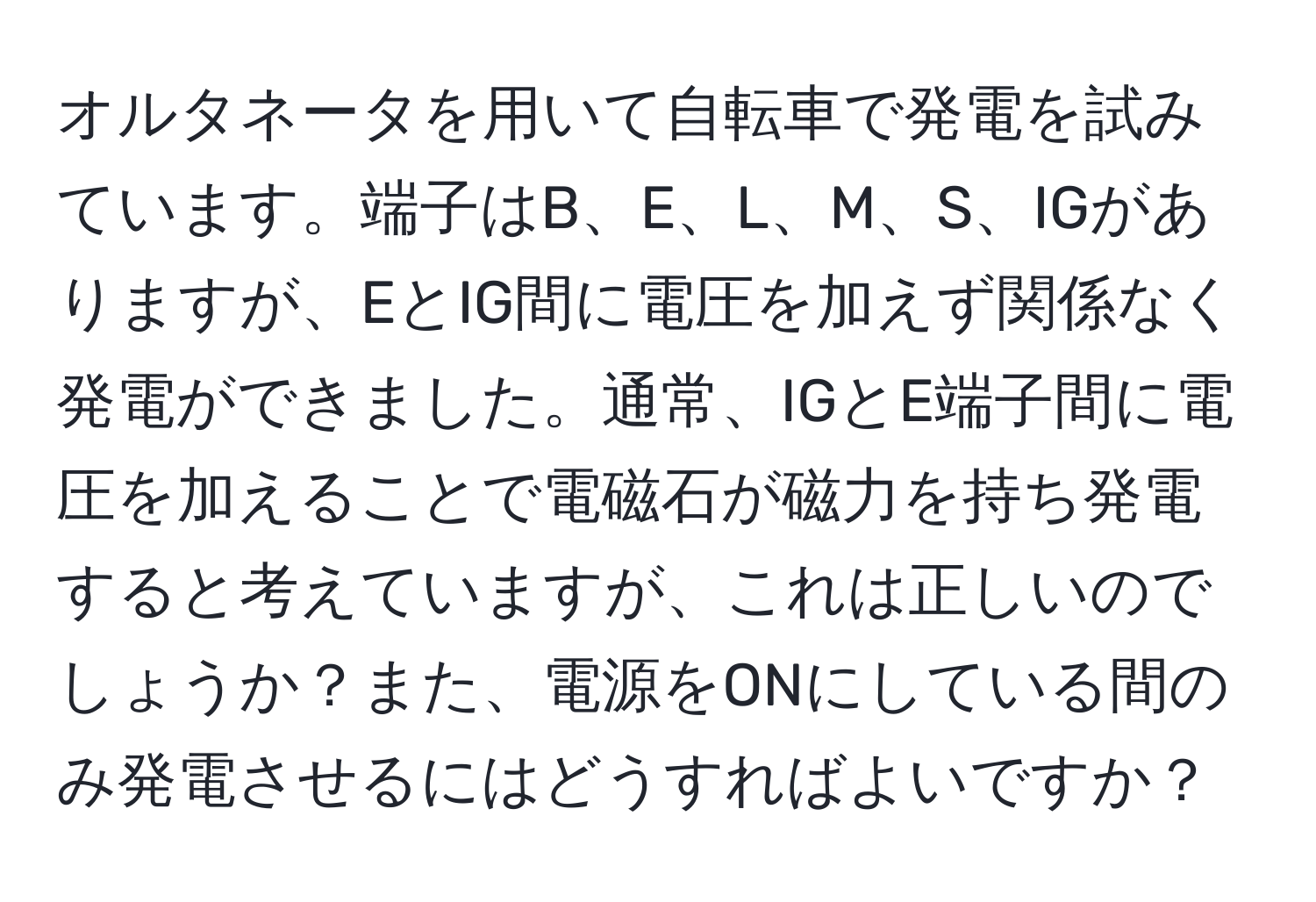 オルタネータを用いて自転車で発電を試みています。端子はB、E、L、M、S、IGがありますが、EとIG間に電圧を加えず関係なく発電ができました。通常、IGとE端子間に電圧を加えることで電磁石が磁力を持ち発電すると考えていますが、これは正しいのでしょうか？また、電源をONにしている間のみ発電させるにはどうすればよいですか？