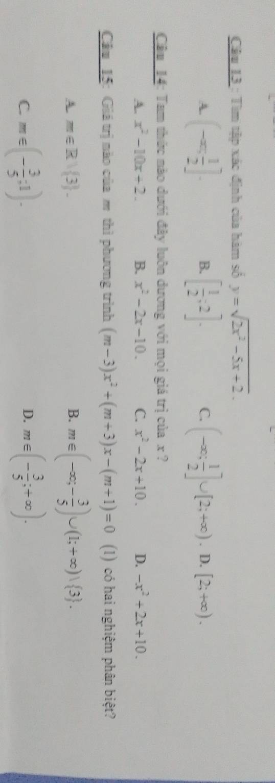 Tìm tập xác định của hàm số y=sqrt(2x^2-5x+2).
A. (-∈fty , 1/2 ]. [ 1/2 ;2]. (-∈fty ; 1/2 ]∪ [2;+∈fty ). ^ _ [2;+∈fty ). 
B.
C.
Câu 14: Tam thức nào dưới đây luôn dương với mọi giá trị của x ?
A. x^2-10x+2. B. x^2-2x-10. C. x^2-2x+10. D. -x^2+2x+10. 
Câu 15: Giá trị nào của m thì phương trình (m-3)x^2+(m+3)x-(m+1)=0 (1) có hai nghiệm phân biệt?
A. m∈ R/ 3. B. m∈ (-∈fty ;- 3/5 )∪ (1;+∈fty )vee  3.
C. m∈ (- 3/5 ;1). m∈ (- 3/5 ;+∈fty ). 
D.