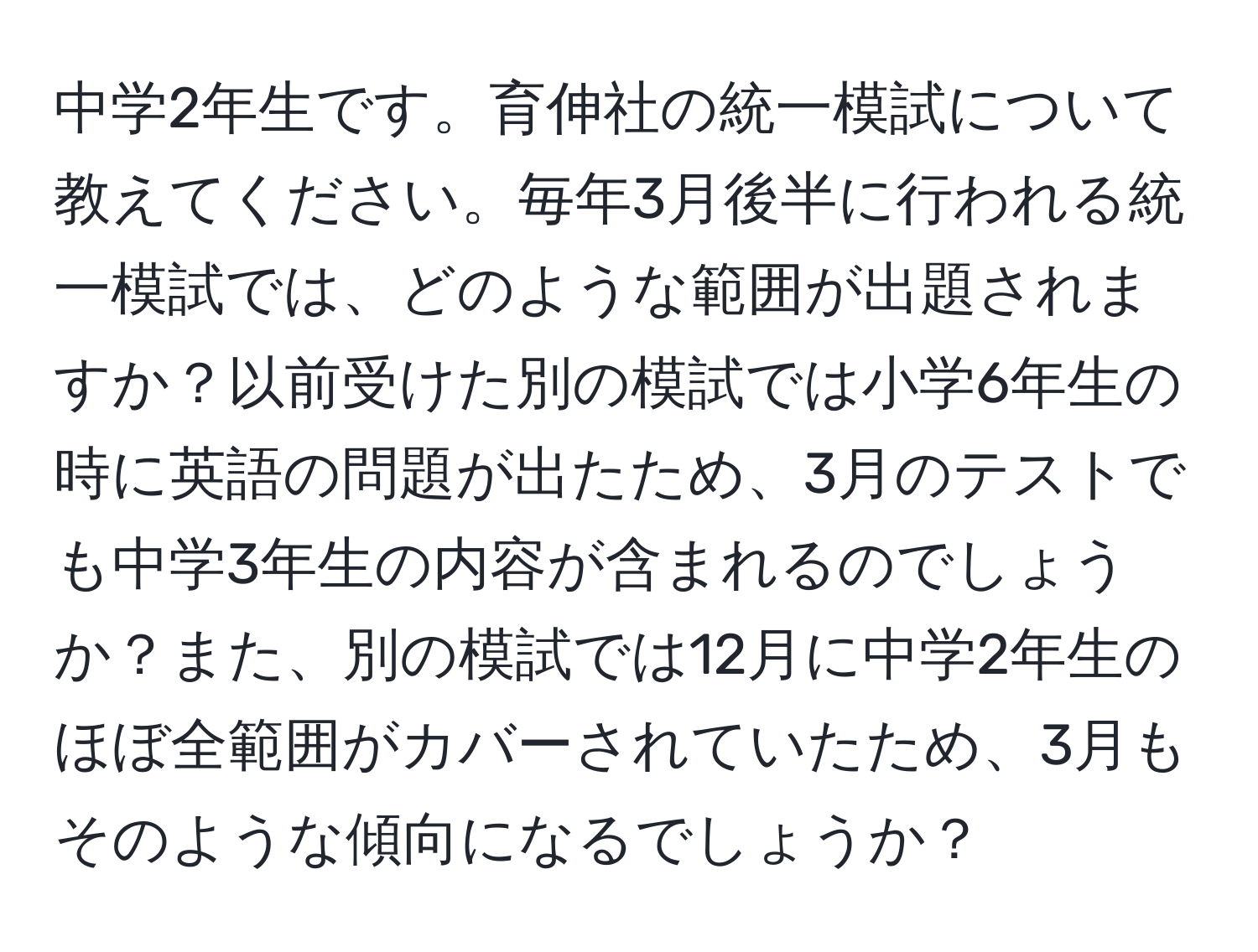 中学2年生です。育伸社の統一模試について教えてください。毎年3月後半に行われる統一模試では、どのような範囲が出題されますか？以前受けた別の模試では小学6年生の時に英語の問題が出たため、3月のテストでも中学3年生の内容が含まれるのでしょうか？また、別の模試では12月に中学2年生のほぼ全範囲がカバーされていたため、3月もそのような傾向になるでしょうか？