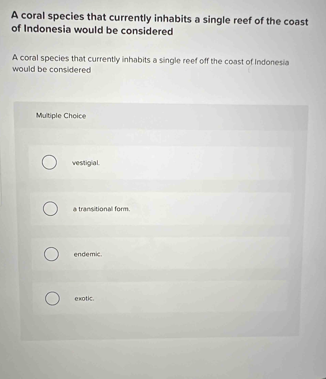A coral species that currently inhabits a single reef of the coast
of Indonesia would be considered
A coral species that currently inhabits a single reef off the coast of Indonesia
would be considered
Multiple Choice
vestigial.
a transitional form.
endemic.
exotic.