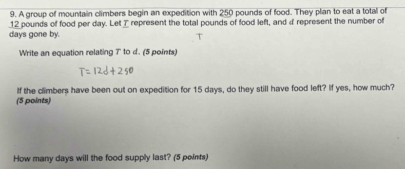 A group of mountain climbers begin an expedition with 250 pounds of food. They plan to eat a total of
12 pounds of food per day. Let T represent the total pounds of food left, and a represent the number of
days gone by. 
Write an equation relating T to d. (5 points) 
If the climbers have been out on expedition for 15 days, do they still have food left? If yes, how much? 
(5 points) 
How many days will the food supply last? (5 points)