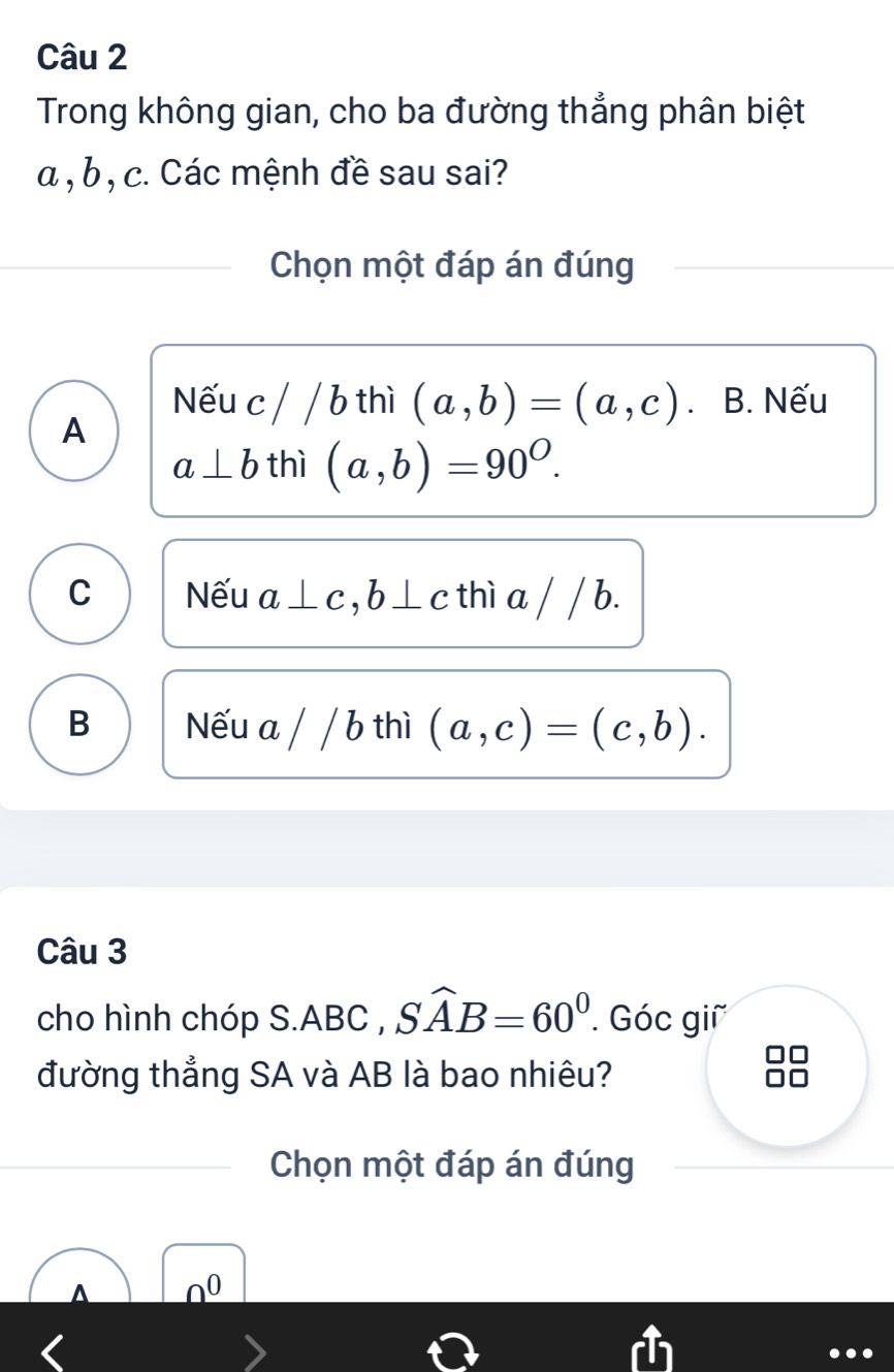 Trong không gian, cho ba đường thắng phân biệt
a , b , c. Các mệnh đề sau sai?
Chọn một đáp án đúng
A
Nếu c/ / b thì (a,b)=(a,c). B. Nếu
a⊥ b thì (a,b)=90^O.
C Nếu a⊥ c, b⊥ c thì a / / b.
B Nếu a / / b thì (a,c)=(c,b). 
Câu 3
cho hình chóp S. ABC , Swidehat AB=60^0. Góc giữ
đường thẳng SA và AB là bao nhiêu?
Chọn một đáp án đúng
A no
...