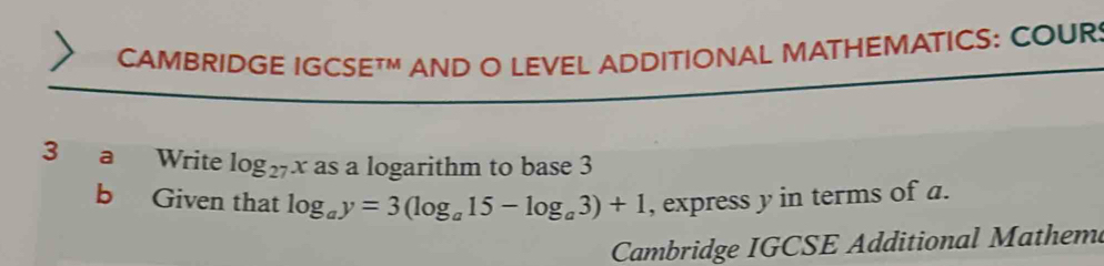 CAMBRIDGE IGC! SETM AND O LEVEL ADDITIONAL MATHEMATICS: COUR: 
3 a Write log _27x as a logarithm to base 3
b Given that log _ay=3(log _a15-log _a3)+1 , express y in terms of a. 
Cambridge IGCSE Additional Mathem