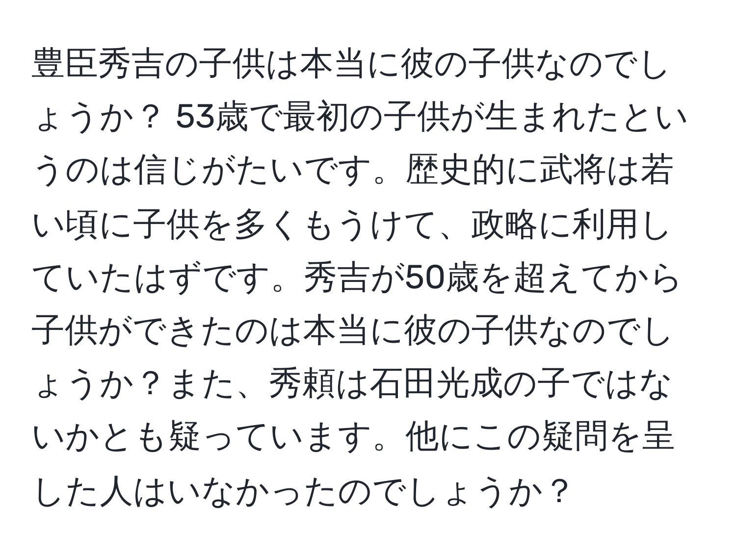 豊臣秀吉の子供は本当に彼の子供なのでしょうか？ 53歳で最初の子供が生まれたというのは信じがたいです。歴史的に武将は若い頃に子供を多くもうけて、政略に利用していたはずです。秀吉が50歳を超えてから子供ができたのは本当に彼の子供なのでしょうか？また、秀頼は石田光成の子ではないかとも疑っています。他にこの疑問を呈した人はいなかったのでしょうか？