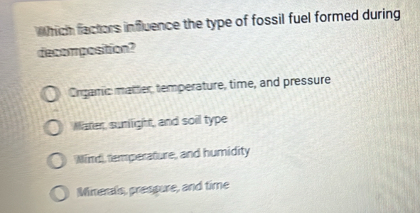 Which factors influence the type of fossil fuel formed during
decomposition?
Orgamic matter temperature, time, and pressure
Mater, sumlight, and soil type
Wind, temperature, and humidity
Minerals, prespure, and time