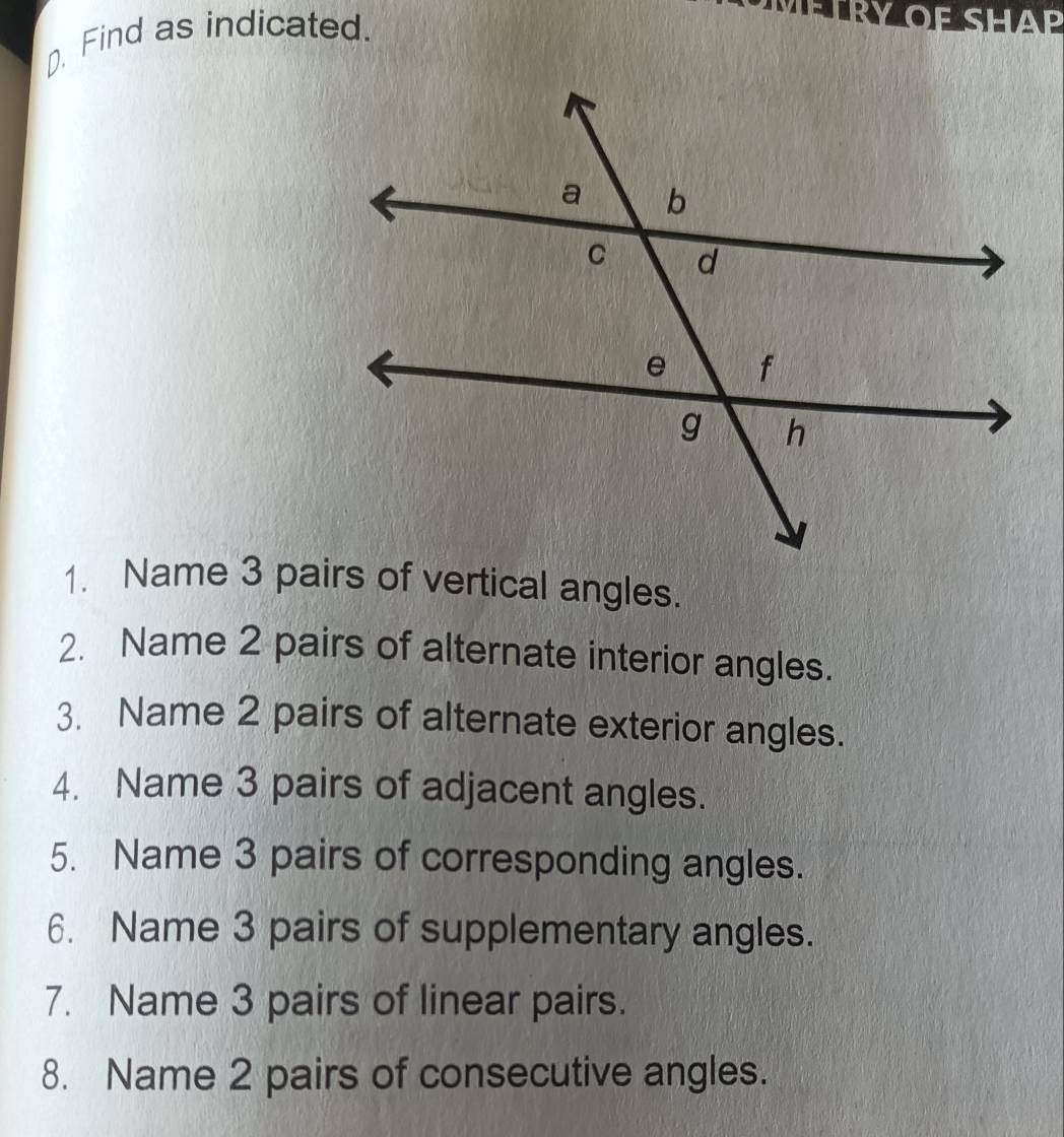 Find as indicated. 
FTRY OF SHAP 
1. Name 3 pairs of vertical angles. 
2. Name 2 pairs of alternate interior angles. 
3. Name 2 pairs of alternate exterior angles. 
4. Name 3 pairs of adjacent angles. 
5. Name 3 pairs of corresponding angles. 
6. Name 3 pairs of supplementary angles. 
7. Name 3 pairs of linear pairs. 
8. Name 2 pairs of consecutive angles.