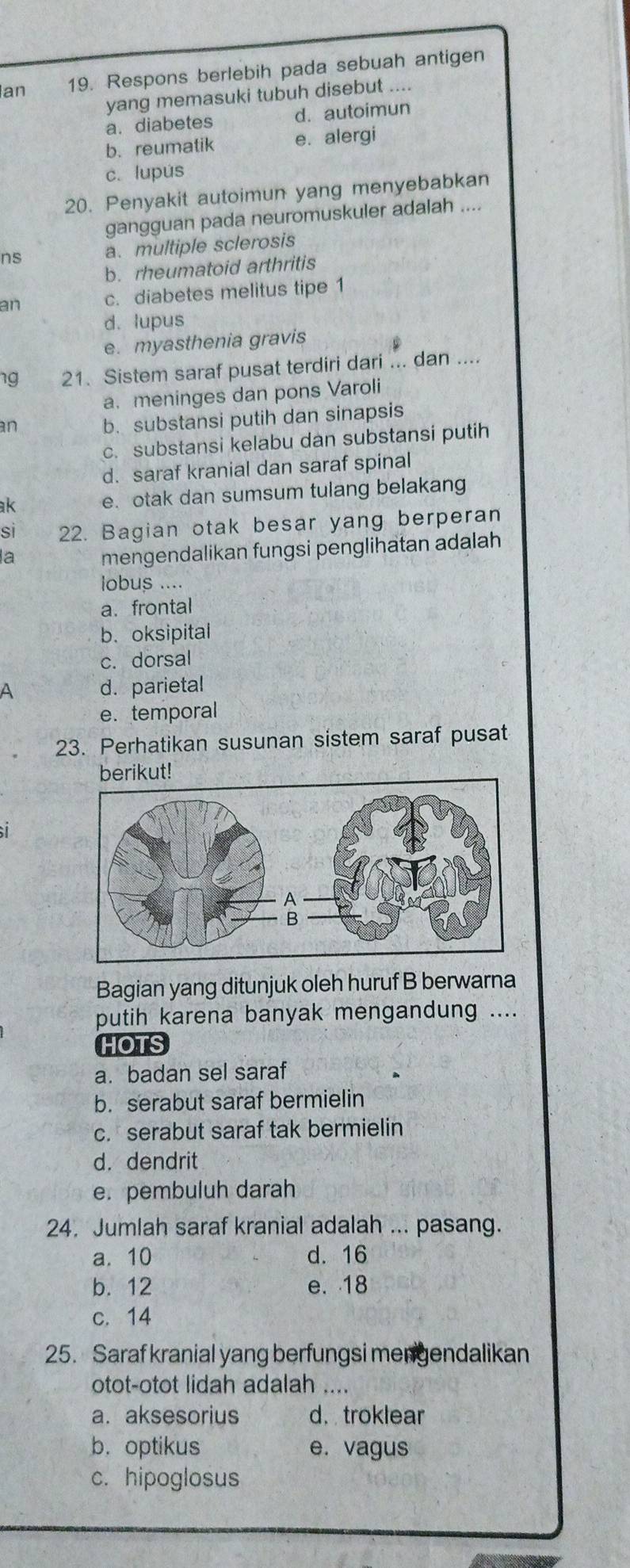 Ian 19. Respons berlebih pada sebuah antigen
yang memasuki tubuh disebut ....
a.diabetes d. autoimun
b. reumatik e. alergi
c. lupús
20. Penyakit autoimun yang menyebabkan
gangguan pada neuromuskuler adalah ....
ns a. multiple sclerosis
b. rheumatoid arthritis
an c. diabetes melitus tipe 1
d. lupus
e. myasthenia gravis
1g 21. Sistem saraf pusat terdiri dari ... dan ....
a.meninges dan pons Varoli
an
b. substansi putih dan sinapsis
c. substansi kelabu dan substansi putih
d. saraf kranial dan saraf spinal
ak e. otak dan sumsum tulang belakang
si 22. Bagian otak besar yang berperan
la mengendalikan fungsi penglihatan adalah
lobus ....
a. frontal
b.oksipital
c. dorsal
A d. parietal
e. temporal
23. Perhatikan susunan sistem saraf pusat
t!
Bagian yang ditunjuk oleh huruf B berwarna
putih karena banyak mengandung ....
HOTS
a. badan sel saraf
b. serabut saraf bermielin
c. serabut saraf tak bermielin
d. dendrit
e. pembuluh darah
24. Jumlah saraf kranial adalah ... pasang.
a. 10 d. 16
b. 12 e. 18
c. 14
25. Saraf kranial yang berfungsi mengendalikan
otot-otot lidah adalah ....
a. aksesorius d. troklear
b. optikus e. vagus
c. hipoglosus