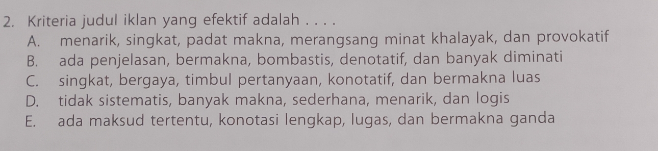 Kriteria judul iklan yang efektif adalah . . . .
A. menarik, singkat, padat makna, merangsang minat khalayak, dan provokatif
B. ada penjelasan, bermakna, bombastis, denotatif, dan banyak diminati
C. singkat, bergaya, timbul pertanyaan, konotatif, dan bermakna luas
D. tidak sistematis, banyak makna, sederhana, menarik, dan logis
E. ada maksud tertentu, konotasi lengkap, lugas, dan bermakna ganda