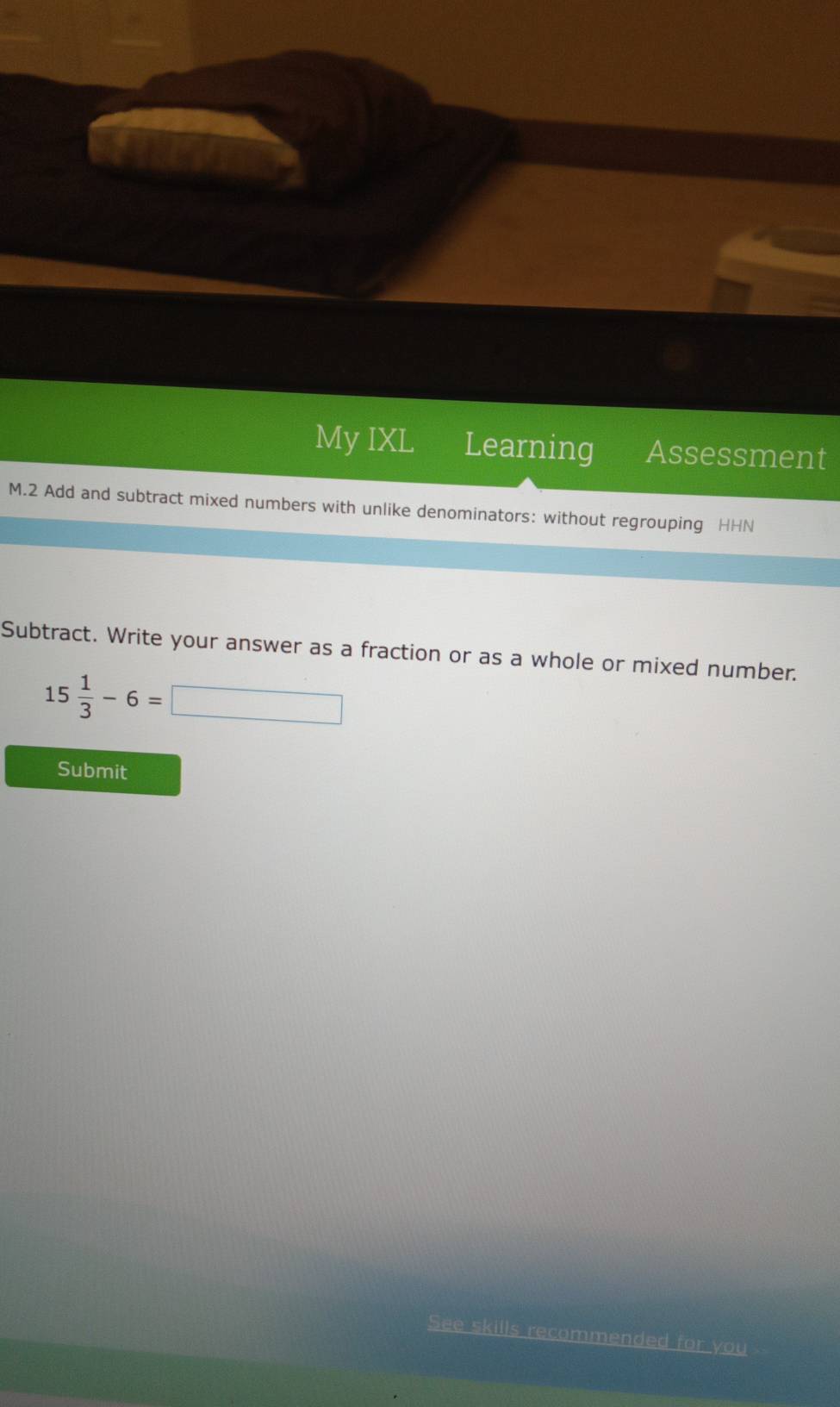 My IXL Learning Assessment 
M.2 Add and subtract mixed numbers with unlike denominators: without regrouping HHN 
Subtract. Write your answer as a fraction or as a whole or mixed number.
15 1/3 -6=□
Submit 
See skills recommended for you