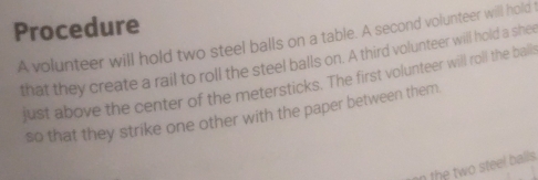 Procedure 
A volunteer will hold two steel balls on a table. A second volunteer will hold t 
that they create a rail to roll the steel balls on. A third volunteer will hold a shee 
just above the center of the metersticks. The first volunteer will roll the balls 
so that they strike one other with the paper between them 
in the two steel balls .