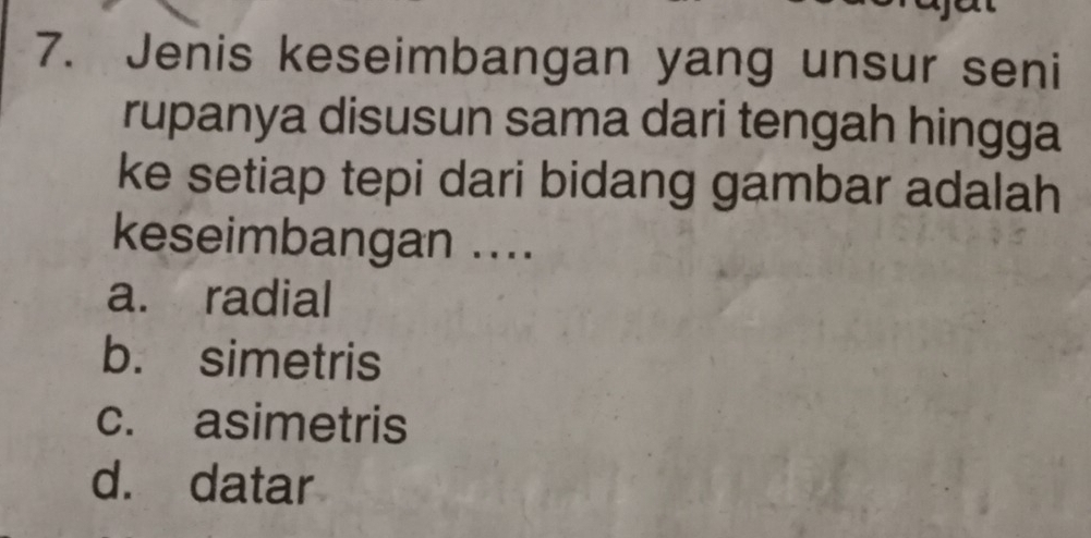 Jenis keseimbangan yang unsur seni
rupanya disusun sama dari tengah hingga
ke setiap tepi dari bidang gambar adalah
keseimbangan ....
a. radial
b. simetris
c. asimetris
d. datar