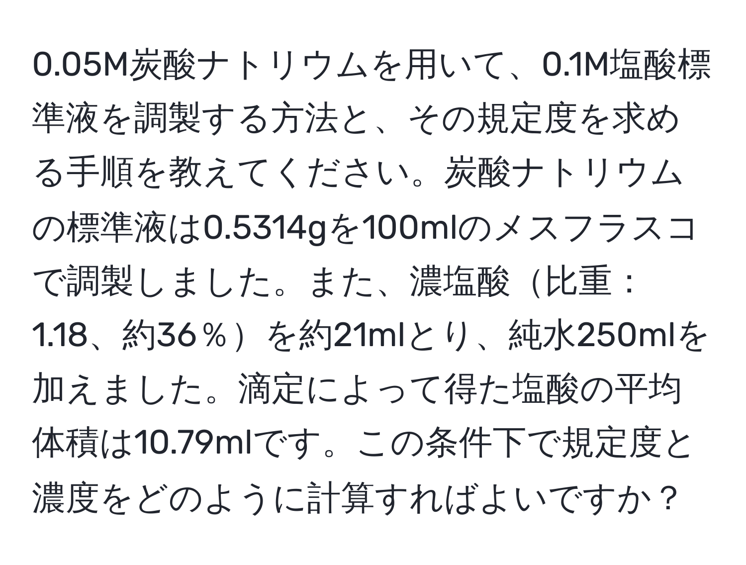 0.05M炭酸ナトリウムを用いて、0.1M塩酸標準液を調製する方法と、その規定度を求める手順を教えてください。炭酸ナトリウムの標準液は0.5314gを100mlのメスフラスコで調製しました。また、濃塩酸比重：1.18、約36％を約21mlとり、純水250mlを加えました。滴定によって得た塩酸の平均体積は10.79mlです。この条件下で規定度と濃度をどのように計算すればよいですか？