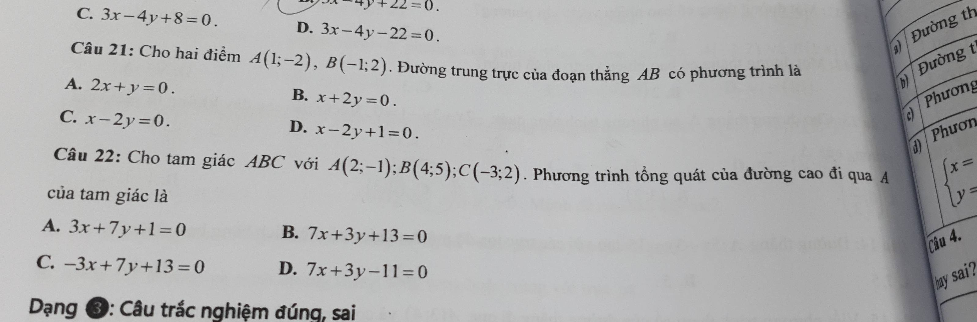 x-4y+22=0.
C. 3x-4y+8=0. 3x-4y-22=0. 
Đường th
D.
Câu 21: Cho hai điểm A(1;-2), B(-1;2). Đường trung trực của đoạn thẳng AB có phương trình là
Đường
A. 2x+y=0.
B. x+2y=0.
C. x-2y=0. 
Phương
D. x-2y+1=0. Phươn
d
Câu 22: Cho tam giác ABC với A(2;-1); B(4;5); C(-3;2). Phương trình tổng quát của đường cao đi qua A beginarrayl x= y=endarray.
của tam giác là
A. 3x+7y+1=0
B. 7x+3y+13=0
Câu 4.
C. -3x+7y+13=0 D. 7x+3y-11=0
hay sai
Dạng ③: Câu trắc nghiệm đúng, sai