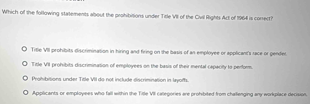 Which of the following statements about the prohibitions under Title VII of the Civil Rights Act of 1964 is correct?
Title VII prohibits discrimination in hiring and firing on the basis of an employee or applicant's race or gender.
Title VII prohibits discrimination of employees on the basis of their mental capacity to perform.
Prohibitions under Title VII do not include discrimination in layoffs.
Applicants or employees who fall within the Title VII categories are prohibited from challenging any workplace decision.