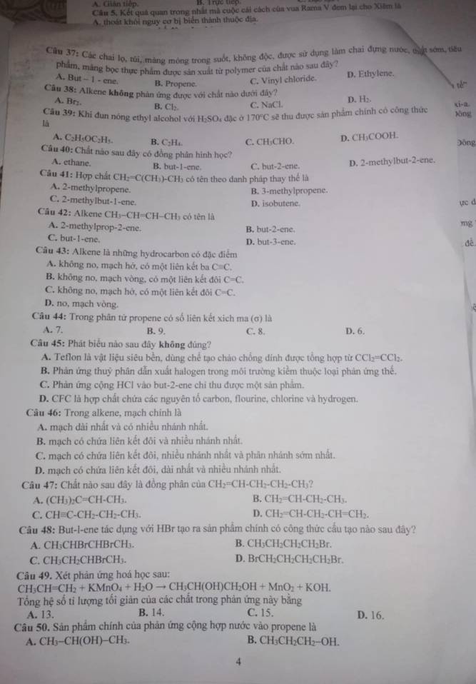 A. Giián tiếp.
Câu 5. Kết quả quan trong nhất mà cuộc cái cách của vua Rama V đem lại cho Xiêm là
A. thoát khỏi nguy cơ bị biển thành thuộc địa.
Câu 37: Các chai lọ, túi, mảng mông trong suốt, không độc, được sử dụng làm chai đựng nước, cặ sớm, tiểu
phẩm, mảng bọc thực phẩm được sản xuất từ polymer của chất nào sau đây ?
A. But - 1 - ene. B. Propene.
C. Vinyl chloride. D. Ethylene.
Cầu 38: Alkene không phản ứng được với chất nào dưới đây?
A. Br₂.
B. Cl₂. C. NaCl D. H;.
là : đặc ở 170°C sẽ thu được sản phẩm chính có công thức lòng xi-a.
Câu 39: Khi đun nóng ethyl alcohol với H_2SO
A. C_2H_5OC_2H_5. B. C₂H₄. C. CH₃CHO. D. CH₃COOH. Đông
Câu 40: Chất não sau đây có đồng phân hình học?
A. ethane. B. but-1-ene. C. but-2-ene. D. 2-methylbut-2-ene.
Câu 41: Hợp chất CH_2=C(CH_3) )-CH₃ có tên theo danh pháp thay thể là
A. 2-methylpropene.
B. 3-methylpropene.
C. 2-methylbut-1-ene. D. isobutene ực d
Câu 42: Alkene CH_3-CH=CH-CH_3 có tn là mg
A. 2-methylprop-2-ene. B. but-2-ene.
C. but-!-ene. D. OUt=? 3-ene.
đề
Câu 43: Alkene là những hydrocarbon có đặc điểm
A. không no, mạch hở, có một liên kết ba Cequiv C,
B. không no, mạch vòng, có một liên kết đôi C=C.
C. không no, mạch hớ, có một liên kết đôi C=C.
D. no, mạch vòng.
Câu 44: Trong phân tử propene có số liên kết xich ma (σ) là
A. 7. B. 9. C. 8. D. 6.
Câu 45: Phát biểu nào sau đây không đúng?
A. Teflon là vật liệu siêu bền, dùng chể tạo chảo chồng đính được tổng hợp từ CCl_2=CCl_2.
B. Phản ứng thuỷ phân dẫn xuất halogen trong môi trường kiểm thuộc loại phản ứng thể.
C. Phản ứng cộng HCl vào but-2-ene chi thu được một sản phẩm.
D. CFC là hợp chất chứa các nguyên tổ carbon, flourine, chlorine và hydrogen.
Câu 46: Trong alkene, mạch chính là
A. mạch dài nhất và có nhiều nhánh nhất.
B. mạch có chứa liên kết đôi và nhiều nhánh nhất.
C. mạch có chứa liên kết đôi, nhiều nhánh nhất và phân nhánh sớm nhất.
D. mạch có chứa liên kết đôi, dài nhất và nhiều nhánh nhất.
Câu 47: Chất nào sau đây là đồng phân của CH_2=CH-CH_2-CH_2-CH_3
B.
A. (CH_3)_2C=CH-CH_3. CH_2=CH-CH_2-CH_3.
C. CHequiv C-CH_2-CH_2-CH_3. D. CH_2=CH-CH_2-CH=CH_2.
Câu 48: But-l-ene tác dụng với HBr tạo ra sản phẩm chính có công thức cầu tạo nào sau đây?
A. CH;CHBrCHB: CH_3 B. CH_3CH_2CH_2CH_2Br.
C. CH₃CH₂CHBrCH₃. D. BrCH_2CH_2CH_2CH_2Br.
Câu 49. Xét phản ứng hoá học sau:
CH_3CH=CH_2+KMnO_4+H_2Oto CH_3CH(OH)CH_2OH+MnO_2+KOH.
Tổng hệ số ti lượng tối giản của các chất trong phản ứng này bằng
A. 13. B. 14. C. 15. D. 16.
Câu 50. Sản phẩm chính của phản ứng cộng hợp nước vào propene là
A. CH_3-CH(OH)-CH_3. B. CH_3CH_2CH_2-OH.
4