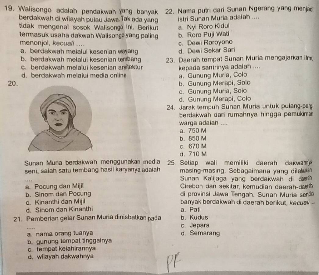 Walisongo adalah pendakwah yang banyak 22. Nama putri dari Sunan Ngerang yang menjadi
berdakwah di wilayah pulau Jawa. Tak ada yang istri Sunan Muria adalah ....
tidak mengenal sosok Walisongo ini. Berikut a. Nyi Roro Kidui
termasuk usaha dakwah Walisong  yang paling b. Roro Puji Wati
menonjol, kecuali .... c.Dewi Roroyono
a. berdakwah melalui kesenian wayang d. Dewi Sekar Sari
b. berdakwah melalui kesenian tembang 23. Daerah tempat Sunan Muria mengajarkan ilmu
c. berdakwah melaiui kesenian arsitektur kepada santrinya adalah ....
d. berdakwah meialui media onlin a. Gunung Muria, Colo
20. b. Gunung Merapi, Solo
c. Gunung Muria, Soio
d. Gunung Merapi, Colo
24. Jarak tempun Sunan Muria untuk pulang-pergi
berdakwah dari rumahnya hingga pemukiman 
warga adaiah ....
a. 750 M
b. 850 M
c. 670 M
d. 710 M
Sunan Muna berdakwah menggunakan media 25 Setiap wali memiliki daerah dakwanny
seni, salah satu tembang hasil karyanya adaiah masing-masing. Sebagaimana yang dilakukan
Sunan Kalijaga yang berdakwah di dæeah
a. Pocung dan Mijil Cirebon dan sekitar, kemudian daerah-darh
b. Sinom dan Pocung di provinsi Jawa Tengah. Sunan Muria senon
c. Kinanthi dan Mijil banyak berdakwah di daerah berikut, kecuali ...
d. Sinom dan Kinanthi a. Pati
21. Pemberian gelar Sunan Muria dinisbatkan pada b. Kudus
c. Jepara
a. nama orang tuanya d Semarang
b. gunung tempat tinggalnya
c. tempat kelahirannya
d. wilayah dakwahnya