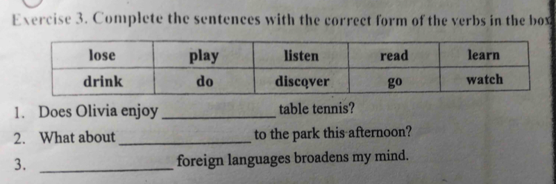 Complete the sentences with the correct form of the verbs in the box 
1. Does Olivia enjoy _table tennis? 
2. What about _to the park this afternoon? 
3._ 
foreign languages broadens my mind.