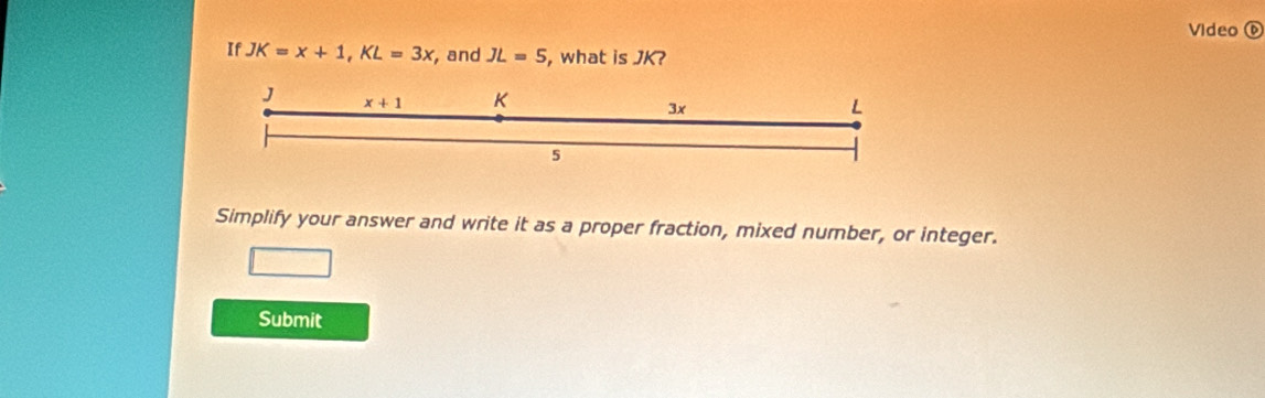 Video widehat D 
If JK=x+1, KL=3x , and JL=5 , what is JK? 
J x+1 K L
3x
5
Simplify your answer and write it as a proper fraction, mixed number, or integer. 
Submit