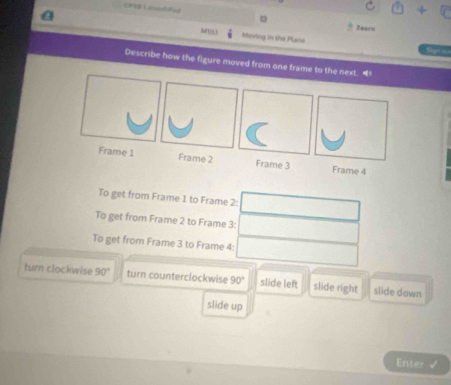 EPRB Loonalfed
Zears
N(T]),) Moving in the Plans
Describe how the figure moved from one frame to the next. “
Frame 1 Frame 2 Frame 3 Frame 4
To get from Frame 1 to Frame 2:
To get from Frame 2 to Frame 3:
To get from Frame 3 to Frame 4:
turn clockwise 90° turn counterclockwise 90° slide left slide right slide down
slide up