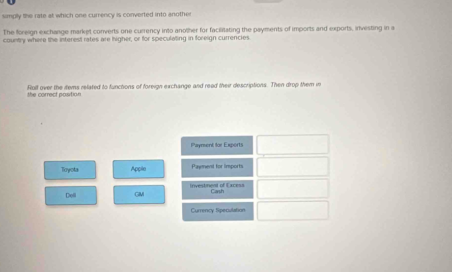 simply the rate at which one currency is converted into another 
The foreign exchange market converts one currency into another for facilitating the payments of imports and exports, investing in a 
country where the interest rates are higher, or for speculating in foreign currencies. 
Roll over the items related to functions of foreign exchange and read their descriptions. Then drop them in 
the correct position 
Payment for Exports 
Toyota Apple Payment for Imports 
Investment of Excess 
Dell GM Cash 
Currency Speculation