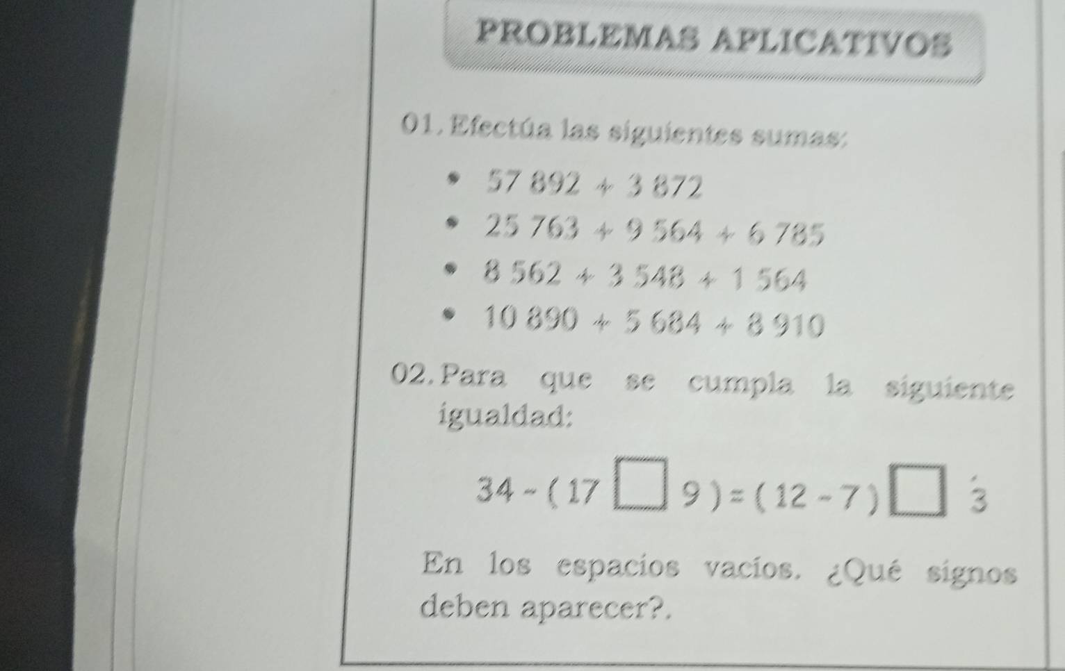 PROBLEMAS APLICATIVOS 
01. Efectúa las siguientes sumas:
57892+3872
25763+9564+6785
8562+3548+1564
10890+5684+8910
02. Para que se cumpla la siguiente 
igualdad:
34-(17□ 9)=(12-7)□ 3
En los espacios vacios. ¿Qué signos 
deben aparecer?.