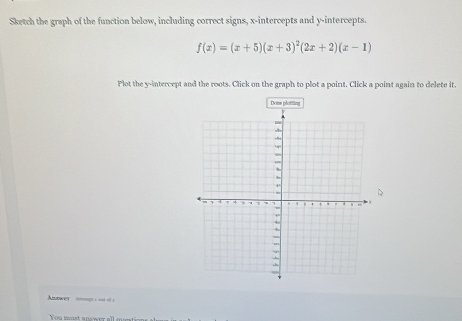 Sketch the graph of the function below, including correct signs, x-intercepts and y-intercepts.
f(x)=(x+5)(x+3)^2(2x+2)(x-1)
Plot the y-intercept and the roots. Click on the graph to plot a point. Click a point again to delete it. 
Done plotting 
Answer Ammpt s out of 5 
You must answer all question