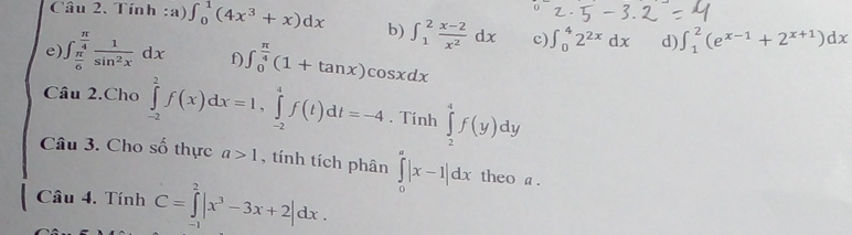 Tính :a) ∈t _0^(1(4x^3)+x)dx b) ∈t _1^(2frac x-2)x^2dx c) ∈t _0^(42^2x)dx d) ∈t _1^(2(e^x-1)+2^(x+1))dx
e) ∈t _ π /6 ^ π /4  1/sin^2x dx f) ∈t _0^((frac π)4)(1+tan x)cos xdx
Câu 2.Cho ∈tlimits _(-2)^2f(x)dx=1, ∈tlimits _(-2)^4f(t)dt=-4. Tính ∈tlimits _2^(4f(y)dy
Câu 3. Cho số thực a>1 , tính tích phân ∈tlimits _0^a|x-1|dx theo a. 
Câu 4. Tính C=∈tlimits _0^2|x^3)-3x+2|dx.