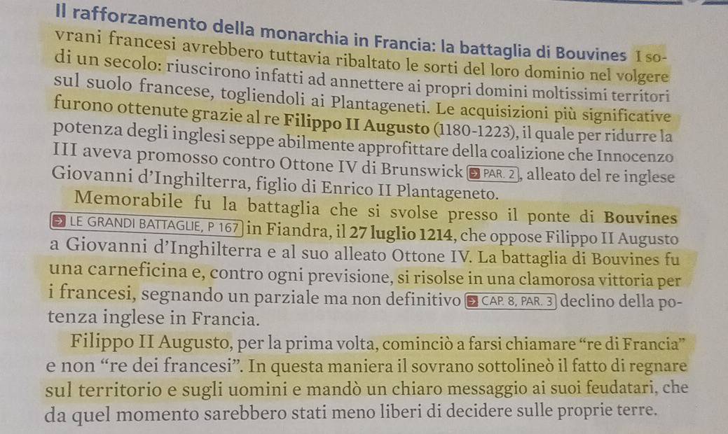 Il rafforzamento della monarchia in Francia: la battaglia di Bouvines 1so- 
vrani francesi avrebbero tuttavia ribaltato le sorti del loro dominio nel volgere 
di un secolo: riuscirono infatti ad annettere ai propri domini moltissimi territori 
sul suolo francese, togliendoli ai Plantageneti. Le acquisizioni più significative 
furono ottenute grazie al re Filippo II Augusto (1180-1223), il quale per ridurre la 
potenza degli inglesi seppe abilmente approfittare della coalizione che Innocenzo 
III aveva promosso contro Ottone IV di Brunswick ωPR 2, alleato del re inglese 
Giovanni d’Inghilterra, figlio di Enrico II Plantageneto. 
Memorabile fu la battaglia che si svolse presso il ponte di Bouvines 
E LE GRANDI BATTAGUE, P 167) in Fiandra, il 27 luglio 1214, che oppose Filippo II Augusto 
a Giovanni d’Inghilterra e al suo alleato Ottone IV. La battaglia di Bouvines fu 
una carneficina e, contro ogni previsione, si risolse in una clamorosa vittoria per 
i francesi, segnando un parziale ma non definitivo ■ CAP 8, PAR. 3] declino della po- 
tenza inglese in Francia. 
Filippo II Augusto, per la prima volta, cominciò a farsi chiamare “re di Francia” 
e non “re dei francesi”. In questa maniera il sovrano sottolineò il fatto di regnare 
sul territorio e sugli uomini e mandò un chiaro messaggio ai suoi feudatari, che 
da quel momento sarebbero stati meno liberi di decidere sulle proprie terre.