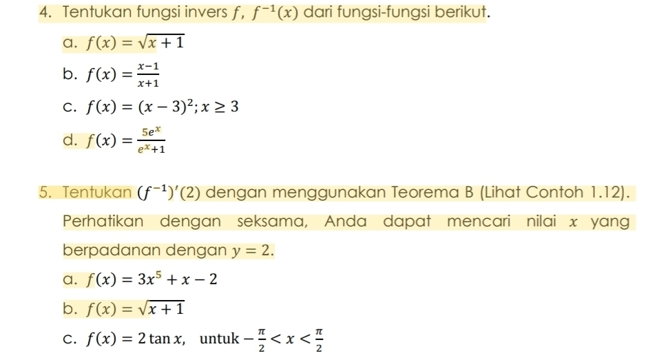 Tentukan fungsi invers f, f^(-1)(x) dari fungsi-fungsi berikut.
a. f(x)=sqrt(x+1)
b. f(x)= (x-1)/x+1 
C. f(x)=(x-3)^2; x≥ 3
d. f(x)= 5e^x/e^x+1 
5. Tentukan (f^(-1))'(2) dengan menggunakan Teorema B (Lihat Contoh 1.12).
Perhatikan dengan seksama, Anda dapat mencari nilai x yang
berpadanan dengan y=2.
a. f(x)=3x^5+x-2
b. f(x)=sqrt(x+1)
C. f(x)=2tan x , untuk - π /2 