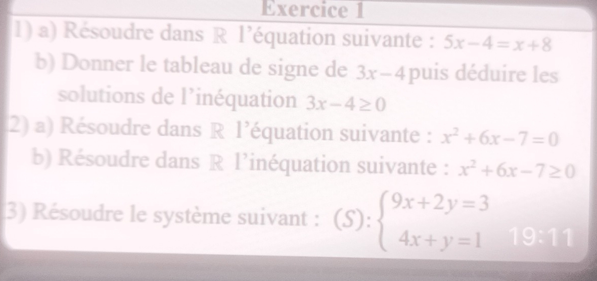 Résoudre dans R l’équation suivante : 5x-4=x+8
b) Donner le tableau de signe de 3x-4 puis déduire les 
solutions de l’inéquation 3x-4≥ 0
2) a) Résoudre dans R l’équation suivante : x^2+6x-7=0
b) Résoudre dans R l’inéquation suivante : x^2+6x-7≥ 0
3) Résoudre le système suivant : (S): beginarrayl 9x+2y=3 4x+y=1endarray. 19:11