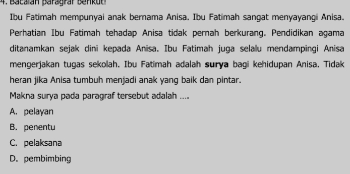 Bacalán paragraf berikut!
Ibu Fatimah mempunyai anak bernama Anisa. Ibu Fatimah sangat menyayangi Anisa.
Perhatian Ibu Fatimah tehadap Anisa tidak pernah berkurang. Pendidikan agama
ditanamkan sejak dini kepada Anisa. Ibu Fatimah juga selalu mendampingi Anisa
mengerjakan tugas sekolah. Ibu Fatimah adalah surya bagi kehidupan Anisa. Tidak
heran jika Anisa tumbuh menjadi anak yang baik dan pintar.
Makna surya pada paragraf tersebut adalah ....
A. pelayan
B. penentu
C. pelaksana
D. pembimbing