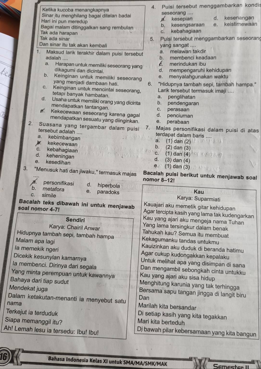 Ketika kucoba menangkapnya 4. Puisi tersebut menggambarkan kondis
seseorang ....
Sinar itu menghilang bagai ditelan badai d. kesenangan
Hari ini pun meredup
a. kesepian
b. kesengsaraan
Bagai malam ditinggalkan sang rembulan e. keistimewaan
Tak ada harapan c. kebahagiaan
Tak ada sinar 5. Puisi tersebut menggambarkan seseoran
Dan sinar itu tak akan kembali yang sangat ....
1. Maksud larik terakhir dalam puisi tersebut a. melawan takdir
adalah .... b. membenci keadaan
a. Harapan untuk memiliki seseorang yang. merindukan ibu
dikagumi dan dicintai. d. mempengaruhi kehidupan
b. Keinginan untuk memiliki seseorang e. menyalahgunakan waktu 
yang menjadi dambaan hati. 6. "Hidupnya tambah sepi, tambah hampa."
c. Keinginan untuk mencintai seseorang, Larik tersebut termasuk imaji ....
tetapi banyak hambatan. a. penglihatan
d. Usaha untuk memiliki orang yang dicinta b. pendengaran
mendapatkan tantangan. c. perasaan. Kekecewaan seseorang karena gagal d. penciuman
mendapatkan sesuatu yang diinginkan. e. perabaan
2. Suasana yang tergambar dalam puisi 7. Majas personifikasi dalam puisi di atas
tersebut adalah .... terdapat dalam baris ....
a. kebimbangan a. (1) dan (2)
b. kekecewaan b. (2) dan (3)
c. kebahagiaan c. (1) dan (4)
d. keheningan d. (3) dan (4)
e. kesedihan e. (1) dan (3)
3. "Menusuk hati dan jiwaku," termasuk majas Bacalah puisi berikut untuk menjawab soal
nomor 8-12!
a. personifikasi d. hiperbola
Kau
b. metafora e. paradoks Karya: Suparmiati
c. simile
Bacalah teks dibawah ini untuk menjawab Kauajari aku memetik gitar kehidupan
soal nomor 4-7!
Agar tercipta kasih yang lama tak kudengarkan
Kau yang ajari aku mengeja nama Tuhan
Sendiri Yang lama tersingkur dalam benak
Karya: Chairil Anwar Tahukah kau? Semua itu membuat
Hidupnya tambah sepi, tambah hampa Kekagumanku tandas untukmu
Malam apa lagi Kauizinkan aku duduk di beranda hatimu
la memekik ngeri Agar cukup kudongakkan kepalaku
Dicekik kesunyian kamarnya Untuk melihat apa yang disimpan di sana
la membenci. Dirinya dari segala Dan mengambil sebongkah cinta untukku
Yang minta perempuan untuk kawannya
Kau yang ajari aku sisa hidup
Bahaya dari tiap sudut
Menghitung karunia yang tak terhingga
Mendekat juga
Bersama sapu tangan jingga di langit biru
Dan
Dalam ketakutan-menanti ia menyebut satu Marilah kita bersandar
nama
Terkejut ia terduduk
Di setiap kasih yang kita tegakkan
Siapa memanggil itu? Mari kita berteduh
Ah! Lemah lesu ia tersedu: Ibu! Ibu!
Dj bawah pilar kebersamaan yang kita bangun
16 Bahasa Indonesia Kelas XI untuk SMA/MA/SMK/MAK Semester II