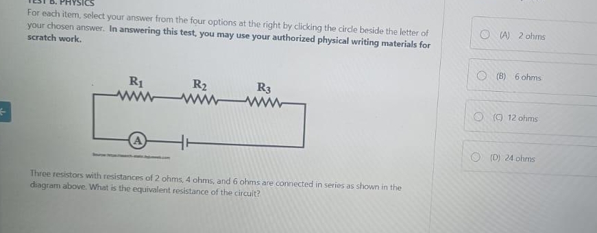 For each item, select your answer from the four options at the right by clicking the circle beside the letter of (A) 2 ohms
your chosen answer. In answering this test, you may use your authorized physical writing materials for
scratch work.
(B) 6 ohms
(C) 12 ohms
(D) 24 ohms
Three resistors with resistances of 2 ohms, 4 ohms, and 6 ohms are connected in series as shown in the
diagram above. What is the equivalent resistance of the circult?